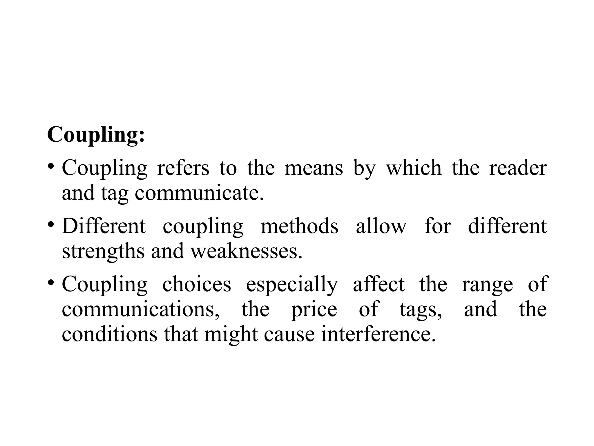 Coupling:
• Coupling refers to the means by which the reader
and tag communicate.
• Different coupling methods allow for different
strengths and weaknesses.
• Coupling choices especially affect the range of
communications, the price of tags, and the
conditions that might cause interference.
 