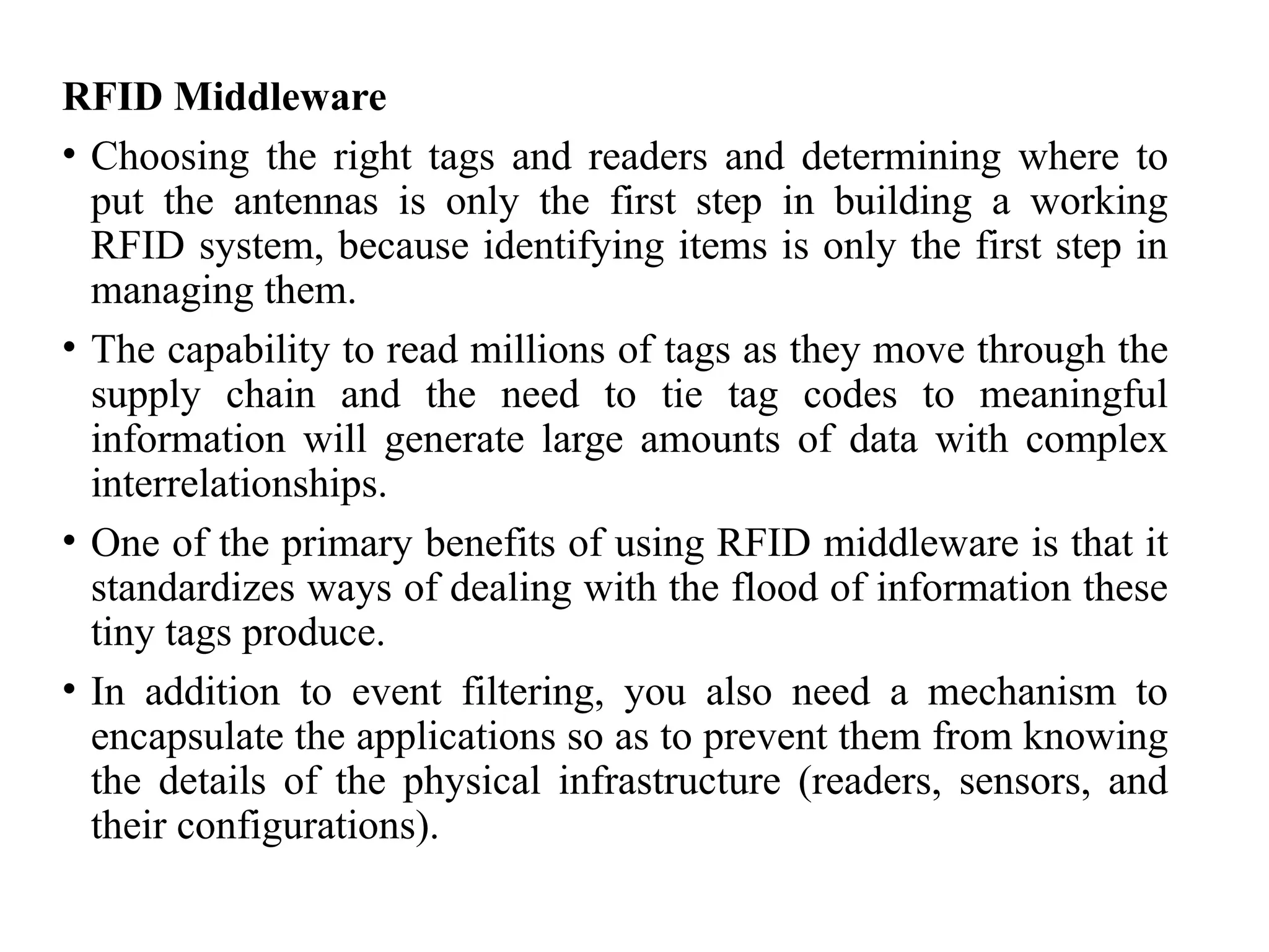 RFID Middleware
• Choosing the right tags and readers and determining where to
put the antennas is only the first step in building a working
RFID system, because identifying items is only the first step in
managing them.
• The capability to read millions of tags as they move through the
supply chain and the need to tie tag codes to meaningful
information will generate large amounts of data with complex
interrelationships.
• One of the primary benefits of using RFID middleware is that it
standardizes ways of dealing with the flood of information these
tiny tags produce.
• In addition to event filtering, you also need a mechanism to
encapsulate the applications so as to prevent them from knowing
the details of the physical infrastructure (readers, sensors, and
their configurations).
 