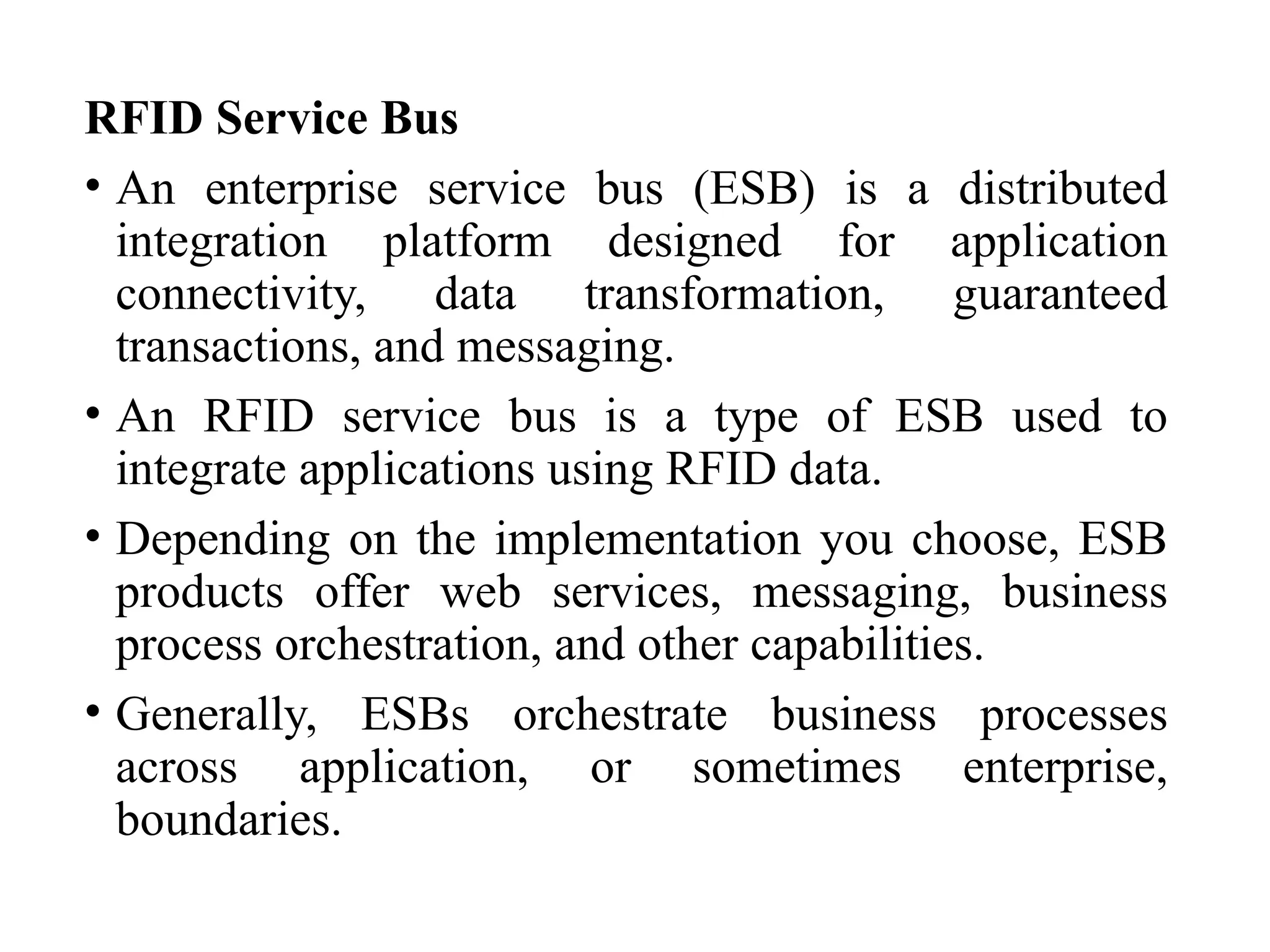 RFID Service Bus
• An enterprise service bus (ESB) is a distributed
integration platform designed for application
connectivity, data transformation, guaranteed
transactions, and messaging.
• An RFID service bus is a type of ESB used to
integrate applications using RFID data.
• Depending on the implementation you choose, ESB
products offer web services, messaging, business
process orchestration, and other capabilities.
• Generally, ESBs orchestrate business processes
across application, or sometimes enterprise,
boundaries.
 