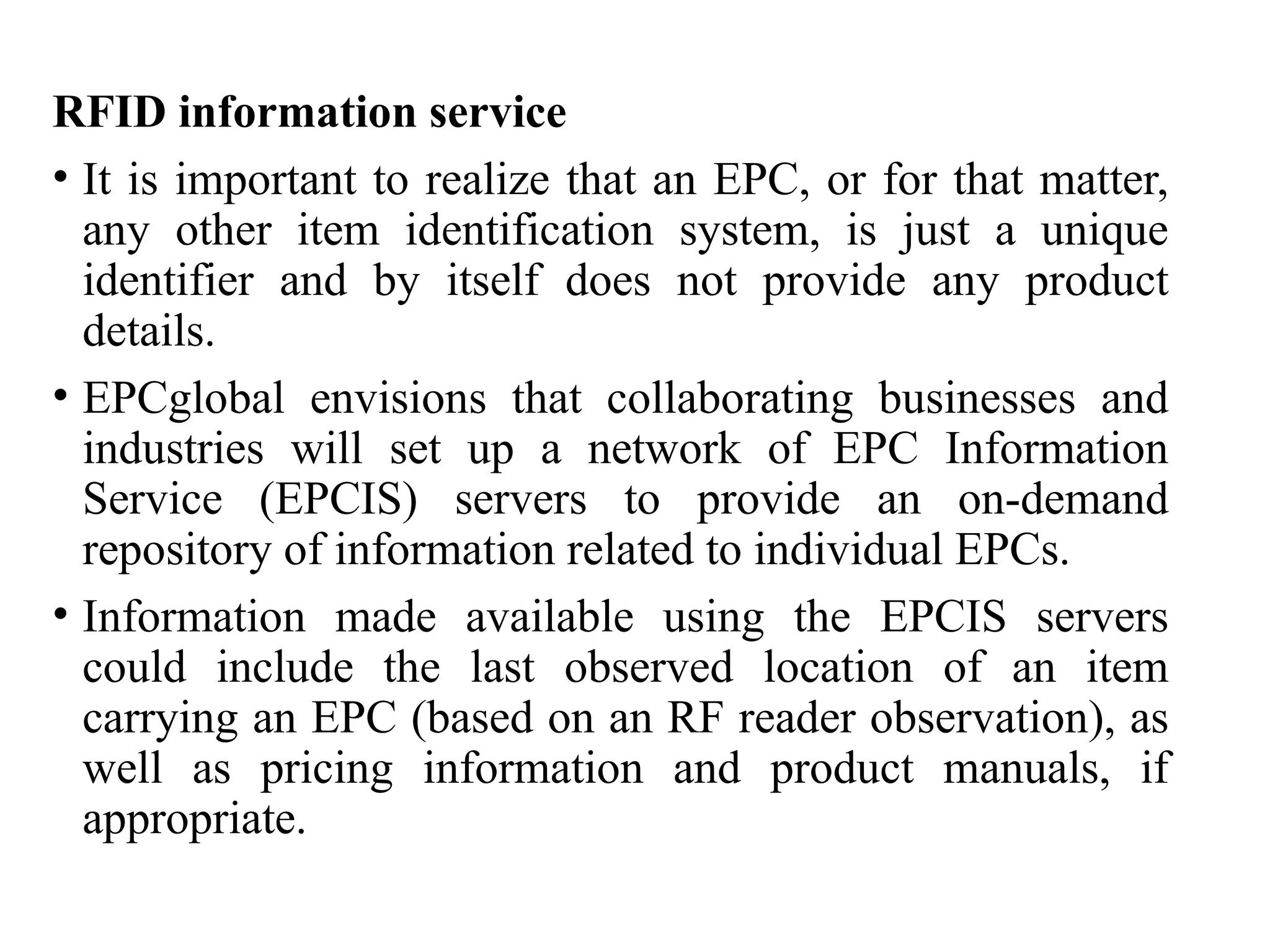 RFID information service
• It is important to realize that an EPC, or for that matter,
any other item identification system, is just a unique
identifier and by itself does not provide any product
details.
• EPCglobal envisions that collaborating businesses and
industries will set up a network of EPC Information
Service (EPCIS) servers to provide an on-demand
repository of information related to individual EPCs.
• Information made available using the EPCIS servers
could include the last observed location of an item
carrying an EPC (based on an RF reader observation), as
well as pricing information and product manuals, if
appropriate.
 