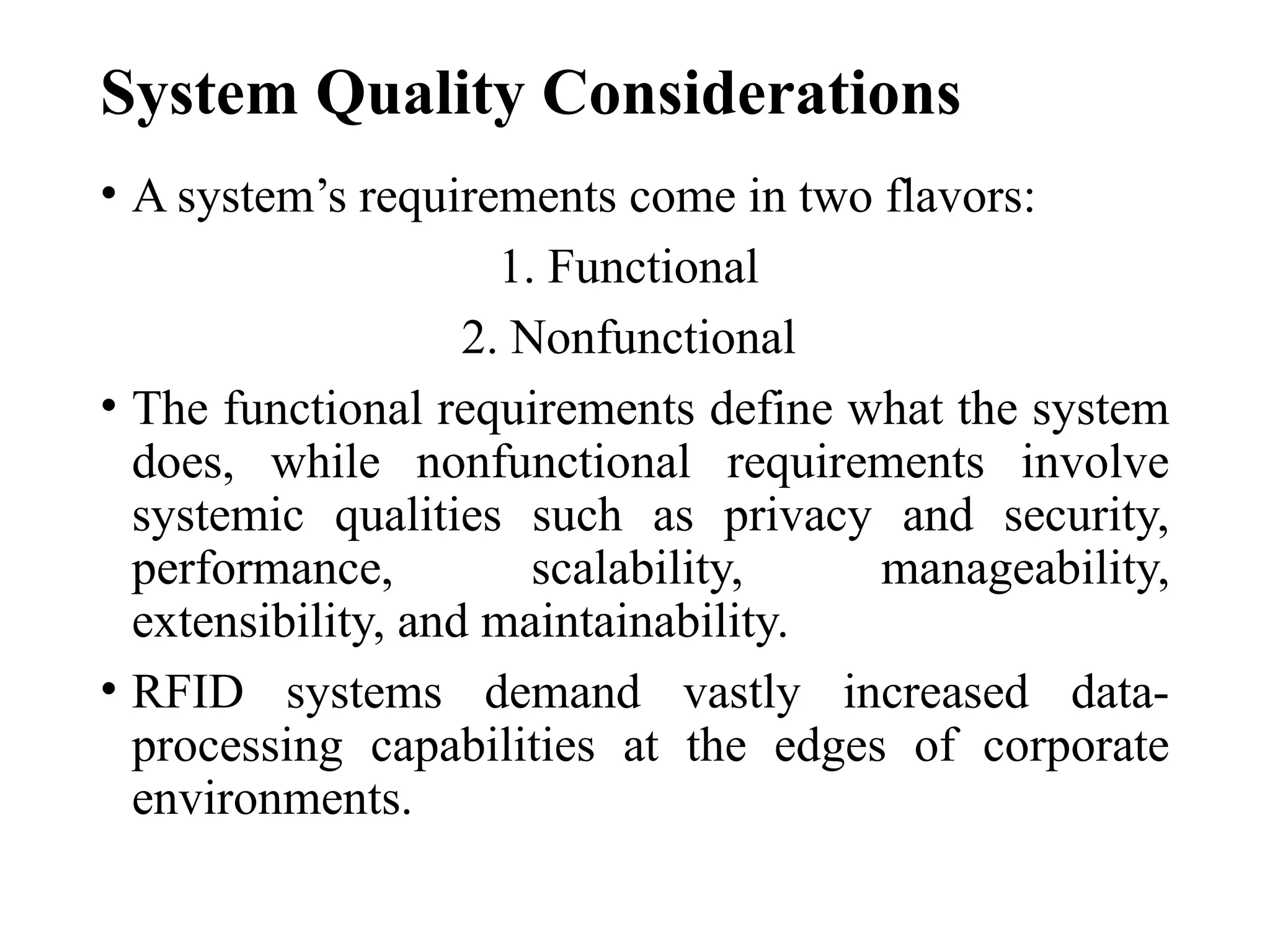 System Quality Considerations
• A system’s requirements come in two flavors:
1. Functional
2. Nonfunctional
• The functional requirements define what the system
does, while nonfunctional requirements involve
systemic qualities such as privacy and security,
performance, scalability, manageability,
extensibility, and maintainability.
• RFID systems demand vastly increased data-
processing capabilities at the edges of corporate
environments.
 