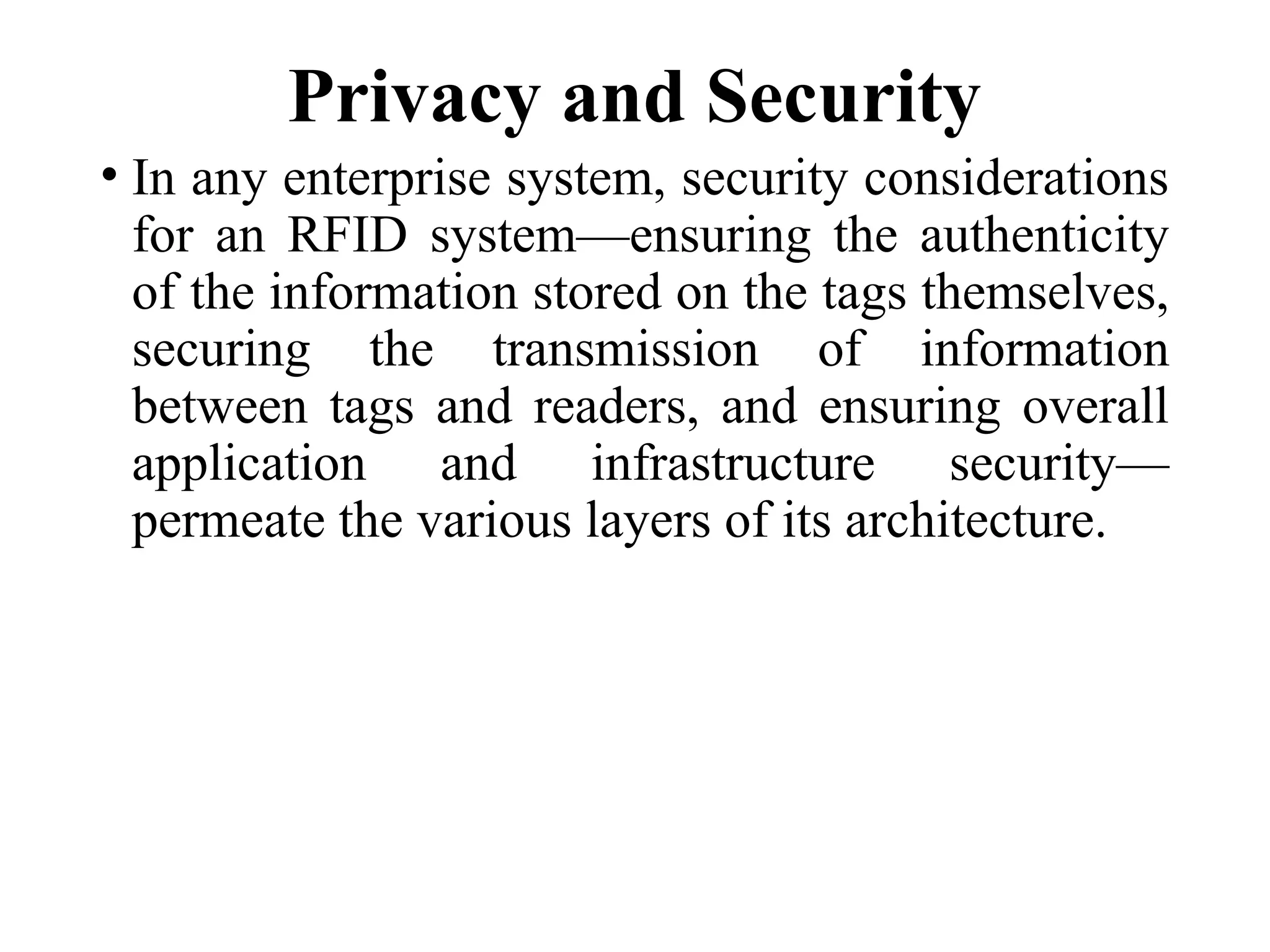 Privacy and Security
• In any enterprise system, security considerations
for an RFID system—ensuring the authenticity
of the information stored on the tags themselves,
securing the transmission of information
between tags and readers, and ensuring overall
application and infrastructure security—
permeate the various layers of its architecture.
 