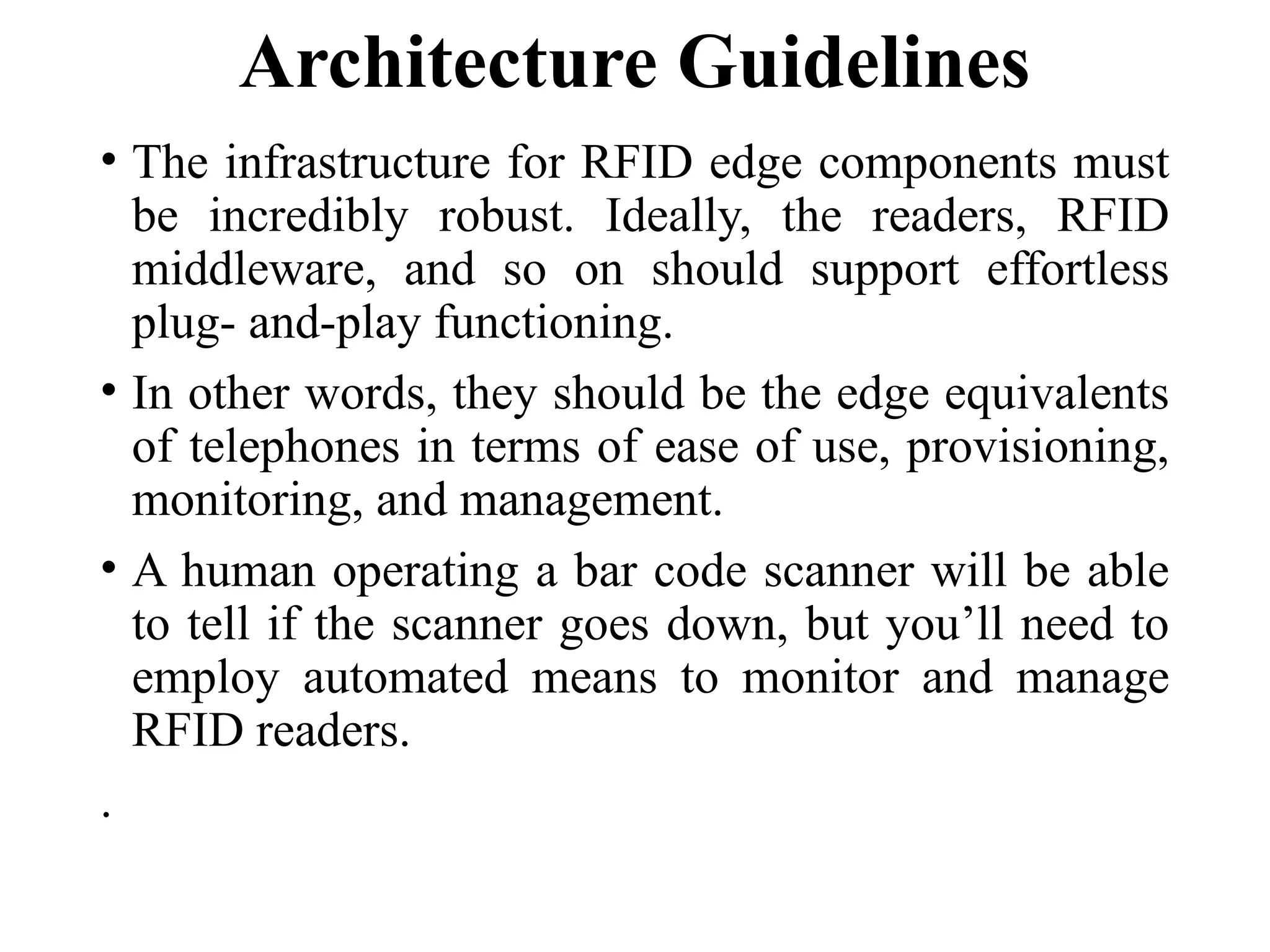 Architecture Guidelines
• The infrastructure for RFID edge components must
be incredibly robust. Ideally, the readers, RFID
middleware, and so on should support effortless
plug- and-play functioning.
• In other words, they should be the edge equivalents
of telephones in terms of ease of use, provisioning,
monitoring, and management.
• A human operating a bar code scanner will be able
to tell if the scanner goes down, but you’ll need to
employ automated means to monitor and manage
RFID readers.
.
 