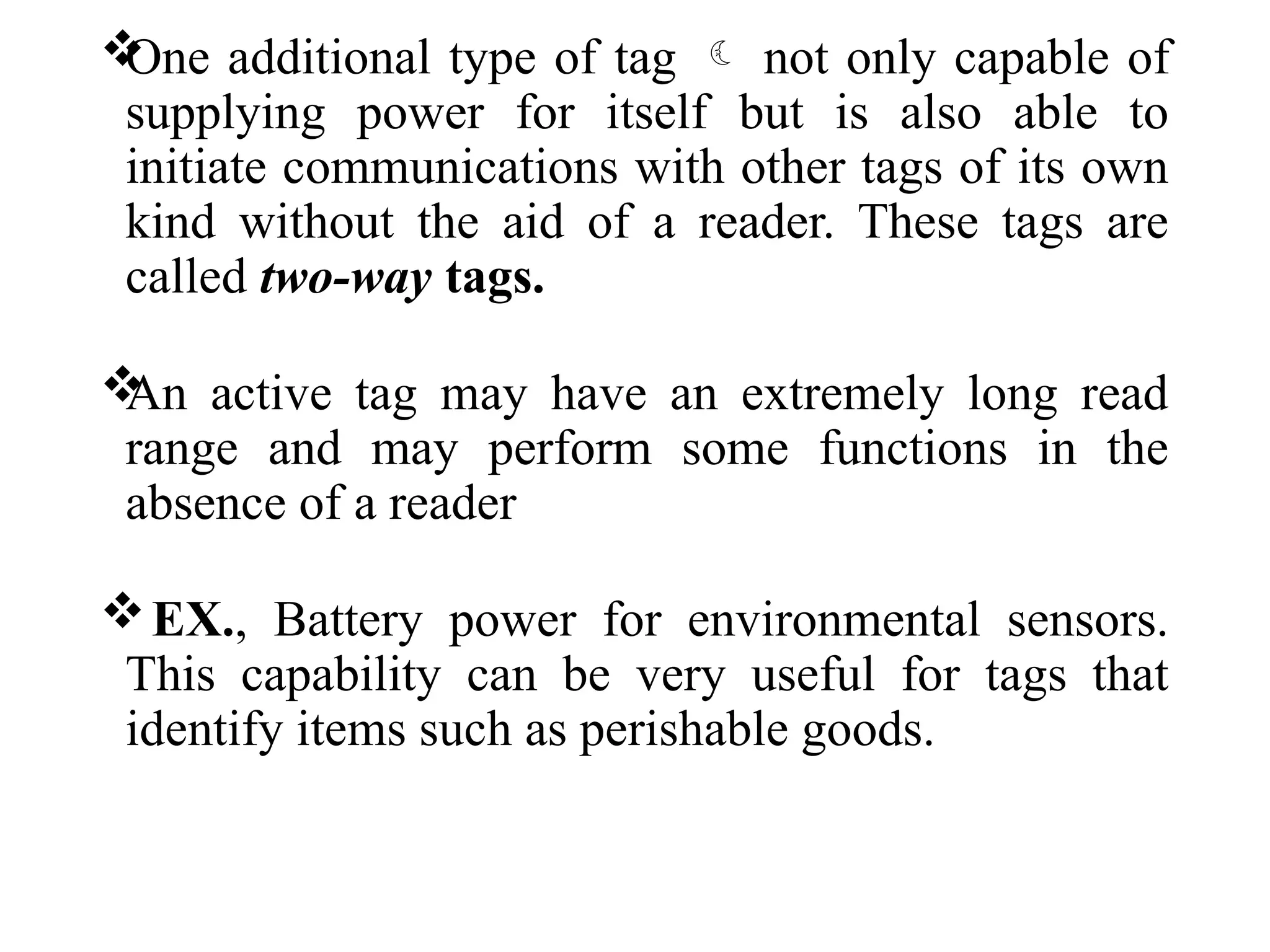 
One additional type of tag  not only capable of
supplying power for itself but is also able to
initiate communications with other tags of its own
kind without the aid of a reader. These tags are
called two-way tags.

An active tag may have an extremely long read
range and may perform some functions in the
absence of a reader
EX., Battery power for environmental sensors.
This capability can be very useful for tags that
identify items such as perishable goods.
 