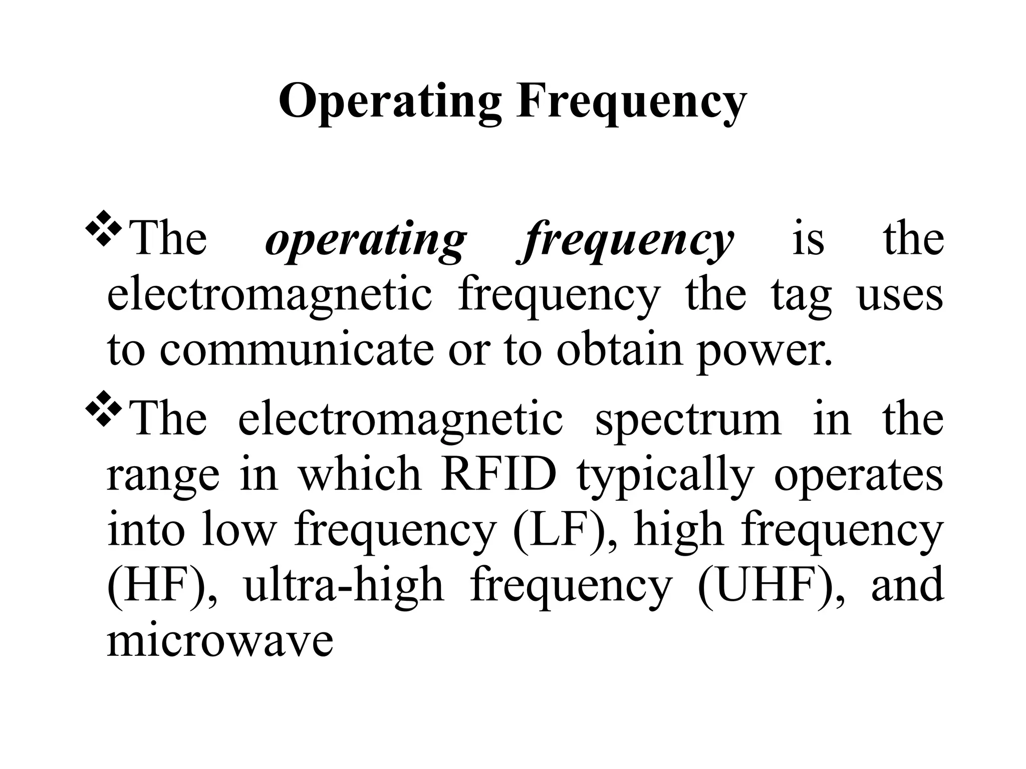 Operating Frequency
The operating frequency is the
electromagnetic frequency the tag uses
to communicate or to obtain power.
The electromagnetic spectrum in the
range in which RFID typically operates
into low frequency (LF), high frequency
(HF), ultra-high frequency (UHF), and
microwave
 