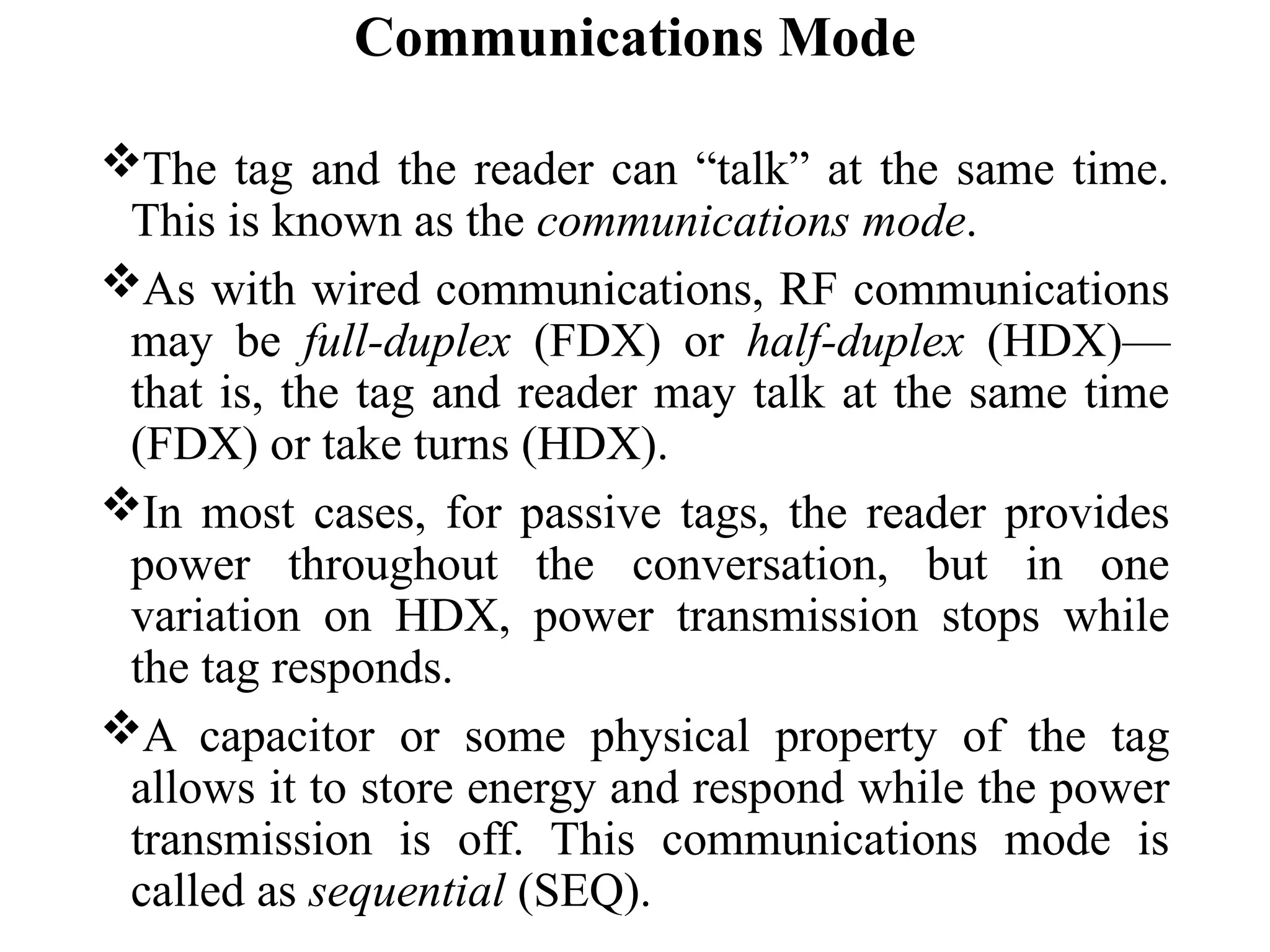 Communications Mode
The tag and the reader can “talk” at the same time.
This is known as the communications mode.
As with wired communications, RF communications
may be full-duplex (FDX) or half-duplex (HDX)—
that is, the tag and reader may talk at the same time
(FDX) or take turns (HDX).
In most cases, for passive tags, the reader provides
power throughout the conversation, but in one
variation on HDX, power transmission stops while
the tag responds.
A capacitor or some physical property of the tag
allows it to store energy and respond while the power
transmission is off. This communications mode is
called as sequential (SEQ).
 