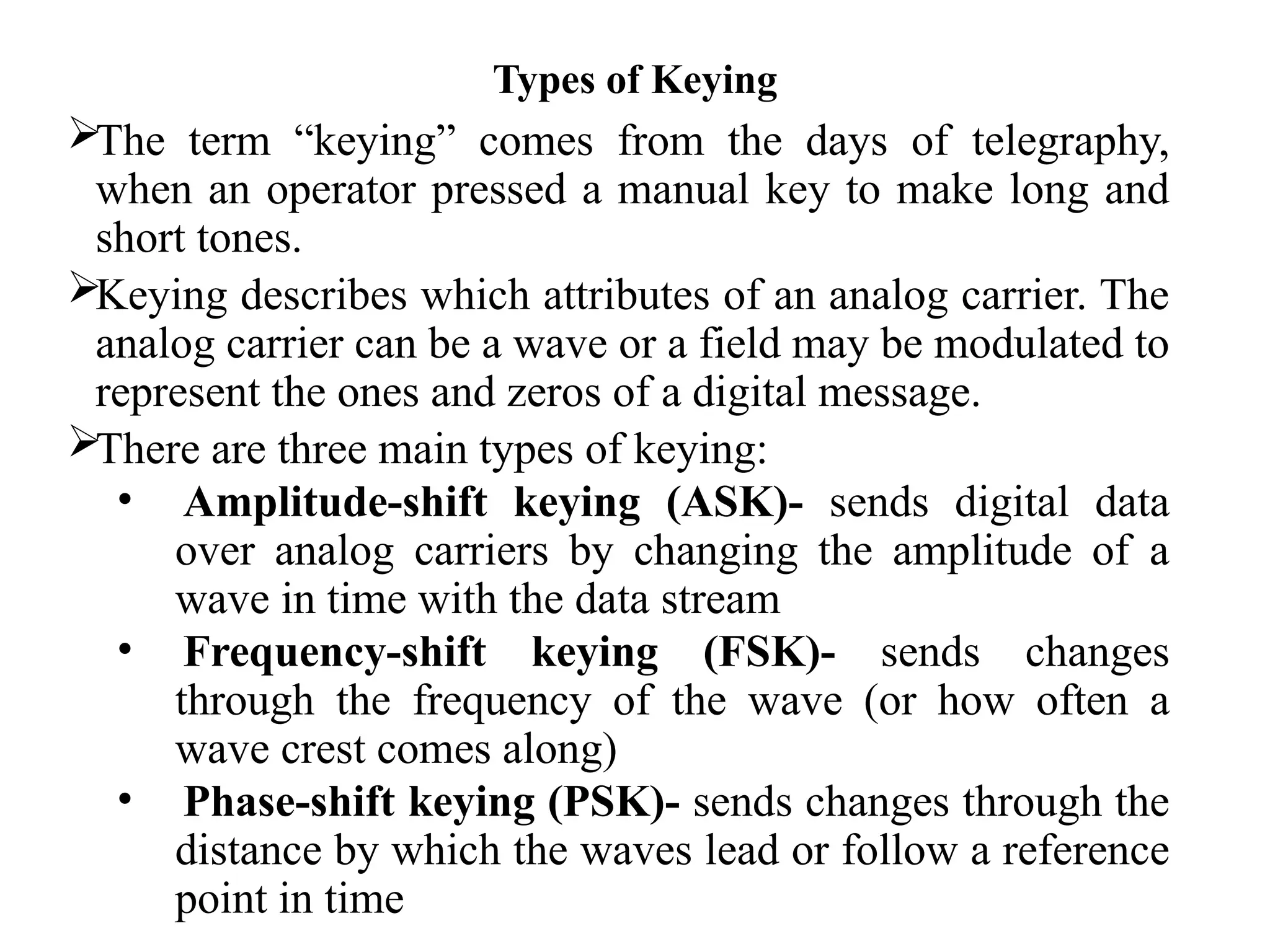 Types of Keying
The term “keying” comes from the days of telegraphy,
when an operator pressed a manual key to make long and
short tones.
Keying describes which attributes of an analog carrier. The
analog carrier can be a wave or a field may be modulated to
represent the ones and zeros of a digital message.
There are three main types of keying:
• Amplitude-shift keying (ASK)- sends digital data
over analog carriers by changing the amplitude of a
wave in time with the data stream
• Frequency-shift keying (FSK)- sends changes
through the frequency of the wave (or how often a
wave crest comes along)
• Phase-shift keying (PSK)- sends changes through the
distance by which the waves lead or follow a reference
point in time
 