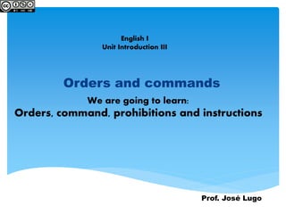 English I
Unit Introduction III
Orders and commands
Prof. José Lugo
We are going to learn:
Orders, command, prohibitions and instructions
 