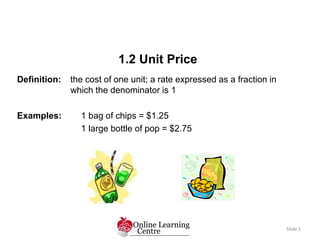 1.2 Unit Price
Slide 1
Definition: the cost of one unit; a rate expressed as a fraction in
which the denominator is 1
Examples: 1 bag of chips = $1.25
1 large bottle of pop = $2.75
 