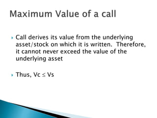  Call derives its value from the underlying
asset/stock on which it is written. Therefore,
it cannot never exceed the value of the
underlying asset
 Thus, Vc  Vs
 