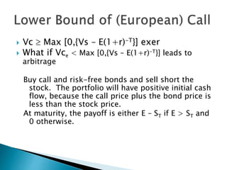  Vc  Max [0,{Vs – E(1+r)-T}] exer
 What if Vce < Max [0,{Vs – E(1+r)-T}] leads to
arbitrage
Buy call and risk-free bonds and sell short the
stock. The portfolio will have positive initial cash
flow, because the call price plus the bond price is
less than the stock price.
At maturity, the payoff is either E – ST if E > ST and
0 otherwise.
 