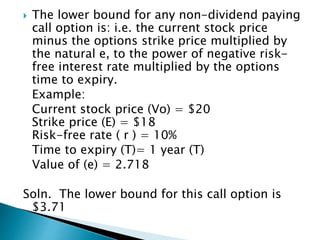  The lower bound for any non-dividend paying
call option is: i.e. the current stock price
minus the options strike price multiplied by
the natural e, to the power of negative risk-
free interest rate multiplied by the options
time to expiry.
Example:
Current stock price (Vo) = $20
Strike price (E) = $18
Risk-free rate ( r ) = 10%
Time to expiry (T)= 1 year (T)
Value of (e) = 2.718
Soln. The lower bound for this call option is
$3.71
 