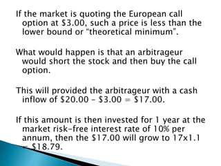 If the market is quoting the European call
option at $3.00, such a price is less than the
lower bound or “theoretical minimum”.
What would happen is that an arbitrageur
would short the stock and then buy the call
option.
This will provided the arbitrageur with a cash
inflow of $20.00 – $3.00 = $17.00.
If this amount is then invested for 1 year at the
market risk-free interest rate of 10% per
annum, then the $17.00 will grow to 17x1.1
= $18.79.
 