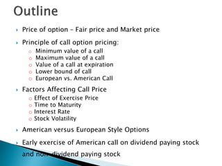  Price of option – Fair price and Market price
 Principle of call option pricing:
o Minimum value of a call
o Maximum value of a call
o Value of a call at expiration
o Lower bound of call
o European vs. American Call
 Factors Affecting Call Price
o Effect of Exercise Price
o Time to Maturity
o Interest Rate
o Stock Volatility
 American versus European Style Options
 Early exercise of American call on dividend paying stock
and non-dividend paying stock
 