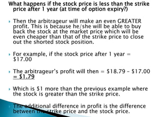 What happens if the stock price is less than the strike
price after 1 year (at time of option expiry?)
 Then the arbitrageur will make an even GREATER
profit. This is because he/she will be able to buy
back the stock at the market price which will be
even cheaper than that of the strike price to close
out the shorted stock position.
 For example, if the stock price after 1 year =
$17.00
 The arbitrageur’s profit will then = $18.79 – $17.00
= $1.79
 Which is $1 more than the previous example where
the stock is greater than the strike price.
 The additional difference in profit is the difference
between the strike price and the stock price.
 
