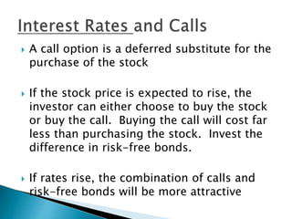  A call option is a deferred substitute for the
purchase of the stock
 If the stock price is expected to rise, the
investor can either choose to buy the stock
or buy the call. Buying the call will cost far
less than purchasing the stock. Invest the
difference in risk-free bonds.
 If rates rise, the combination of calls and
risk-free bonds will be more attractive
 
