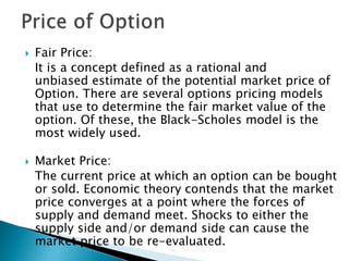  Fair Price:
It is a concept defined as a rational and
unbiased estimate of the potential market price of
Option. There are several options pricing models
that use to determine the fair market value of the
option. Of these, the Black-Scholes model is the
most widely used.
 Market Price:
The current price at which an option can be bought
or sold. Economic theory contends that the market
price converges at a point where the forces of
supply and demand meet. Shocks to either the
supply side and/or demand side can cause the
market price to be re-evaluated.
 