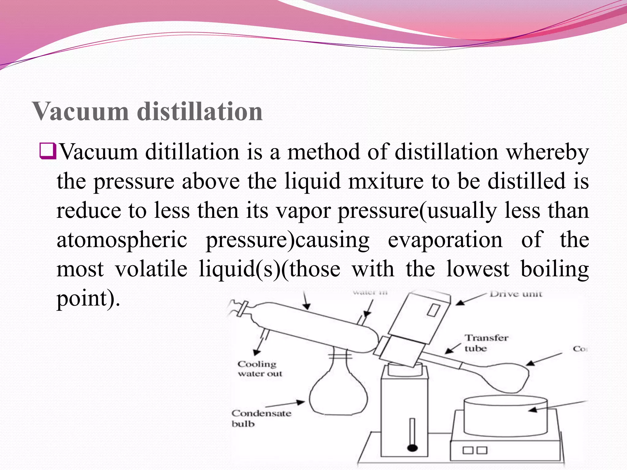 Vacuum distillation
Vacuum ditillation is a method of distillation whereby
the pressure above the liquid mxiture to be distilled is
reduce to less then its vapor pressure(usually less than
atomospheric pressure)causing evaporation of the
most volatile liquid(s)(those with the lowest boiling
point).
 