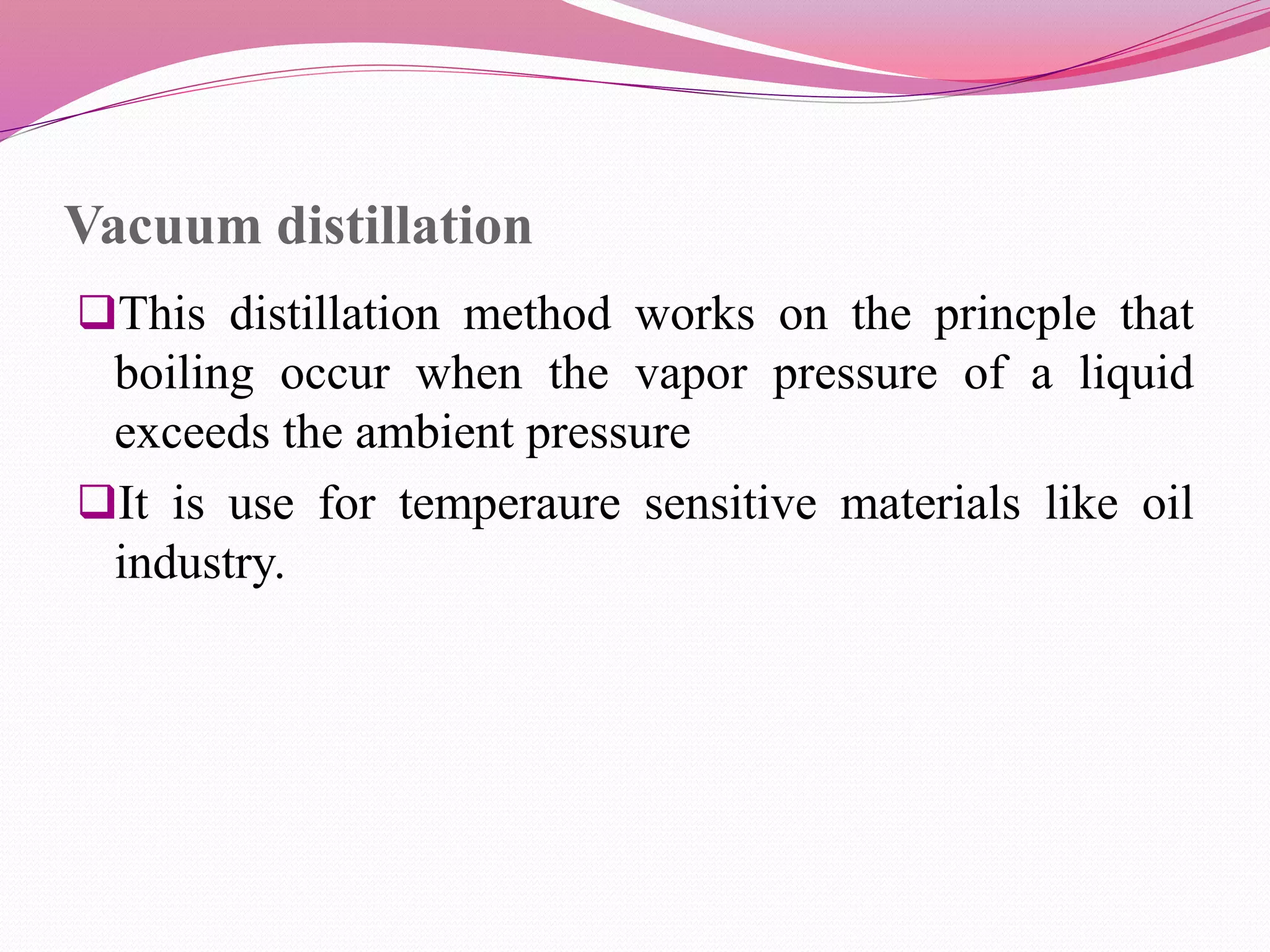 Vacuum distillation
This distillation method works on the princple that
boiling occur when the vapor pressure of a liquid
exceeds the ambient pressure
It is use for temperaure sensitive materials like oil
industry.
 