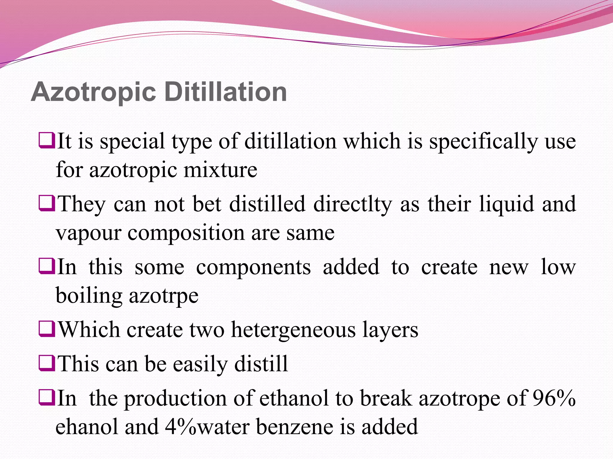 Azotropic Ditillation
It is special type of ditillation which is specifically use
for azotropic mixture
They can not bet distilled directlty as their liquid and
vapour composition are same
In this some components added to create new low
boiling azotrpe
Which create two hetergeneous layers
This can be easily distill
In the production of ethanol to break azotrope of 96%
ehanol and 4%water benzene is added
 
