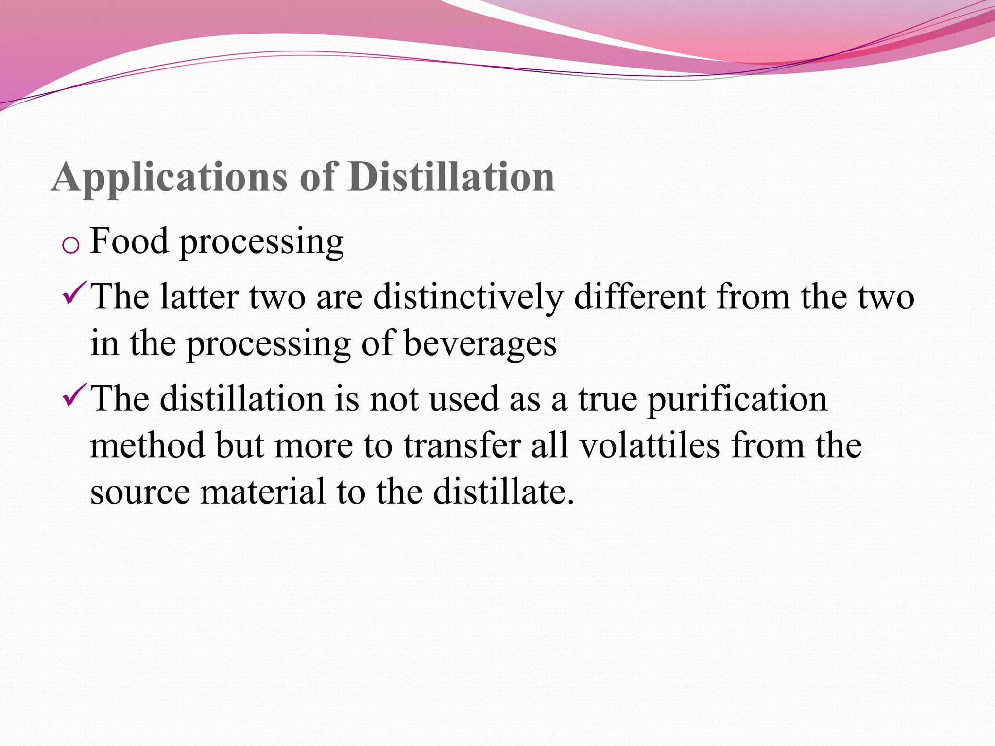 Applications of Distillation
o Food processing
The latter two are distinctively different from the two
in the processing of beverages
The distillation is not used as a true purification
method but more to transfer all volattiles from the
source material to the distillate.
 