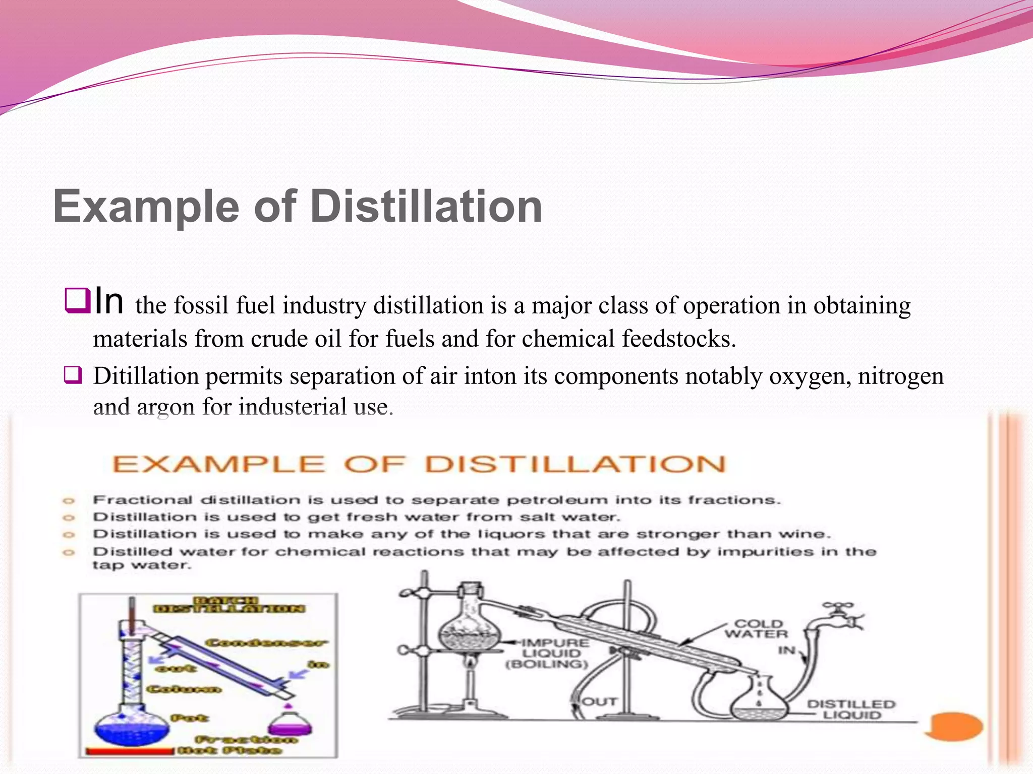 Example of Distillation
In the fossil fuel industry distillation is a major class of operation in obtaining
materials from crude oil for fuels and for chemical feedstocks.
 Ditillation permits separation of air inton its components notably oxygen, nitrogen
and argon for industerial use.
 