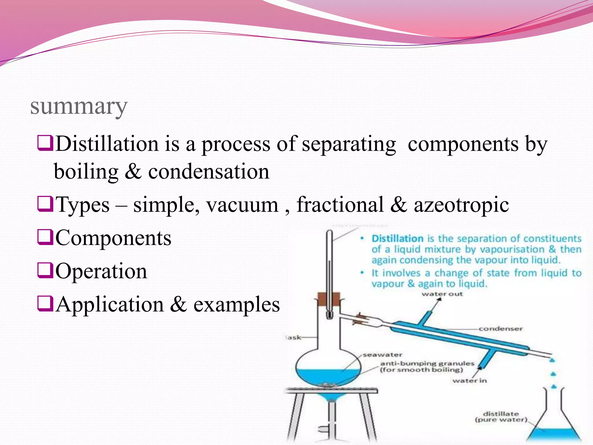 summary
Distillation is a process of separating components by
boiling & condensation
Types – simple, vacuum , fractional & azeotropic
Components
Operation
Application & examples
 