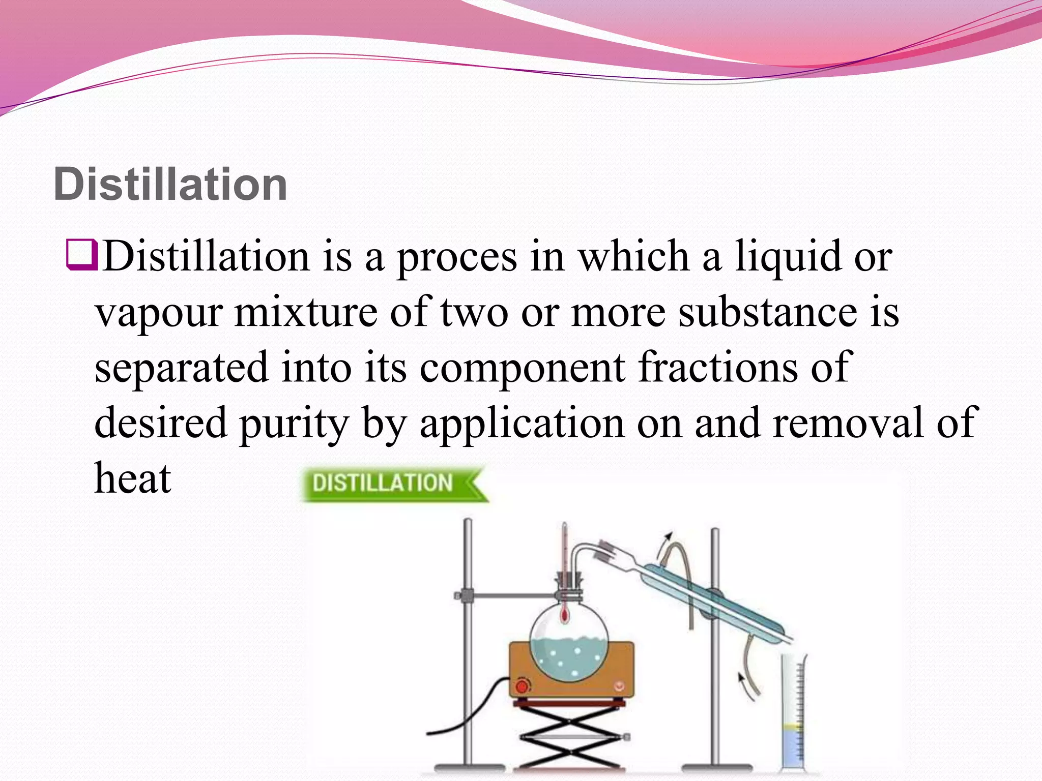 Distillation
Distillation is a proces in which a liquid or
vapour mixture of two or more substance is
separated into its component fractions of
desired purity by application on and removal of
heat
 