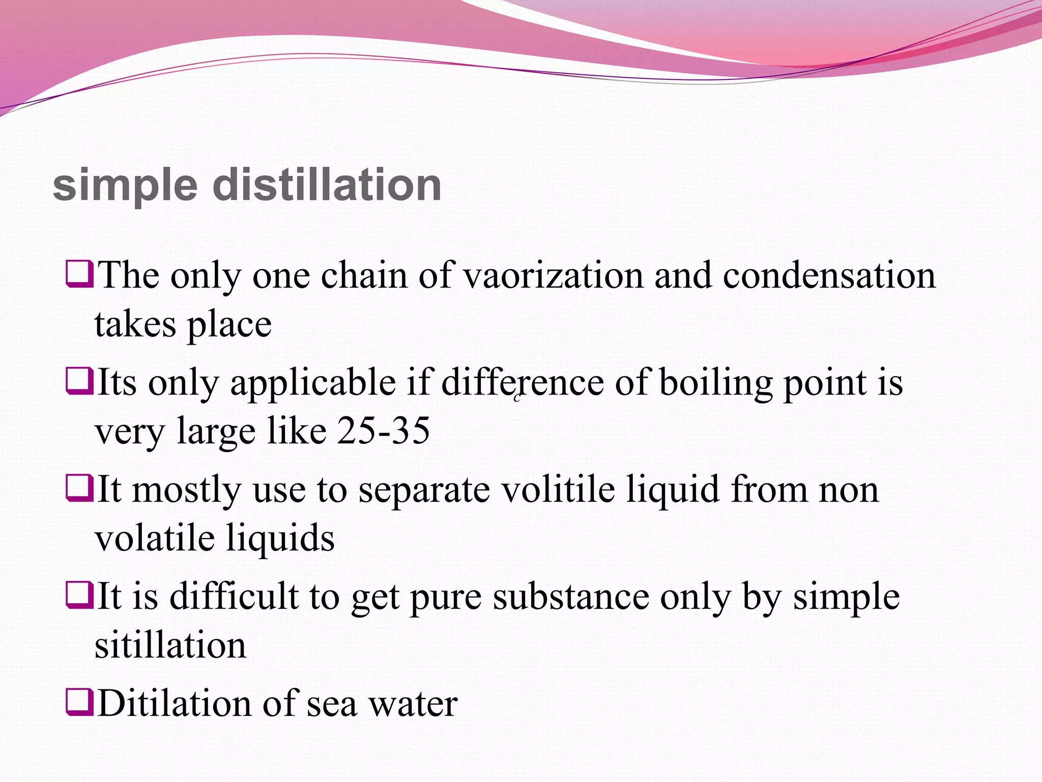 simple distillation
The only one chain of vaorization and condensation
takes place
Its only applicable if difference of boiling point is
very large like 25-35
It mostly use to separate volitile liquid from non
volatile liquids
It is difficult to get pure substance only by simple
sitillation
Ditilation of sea water
c
 
