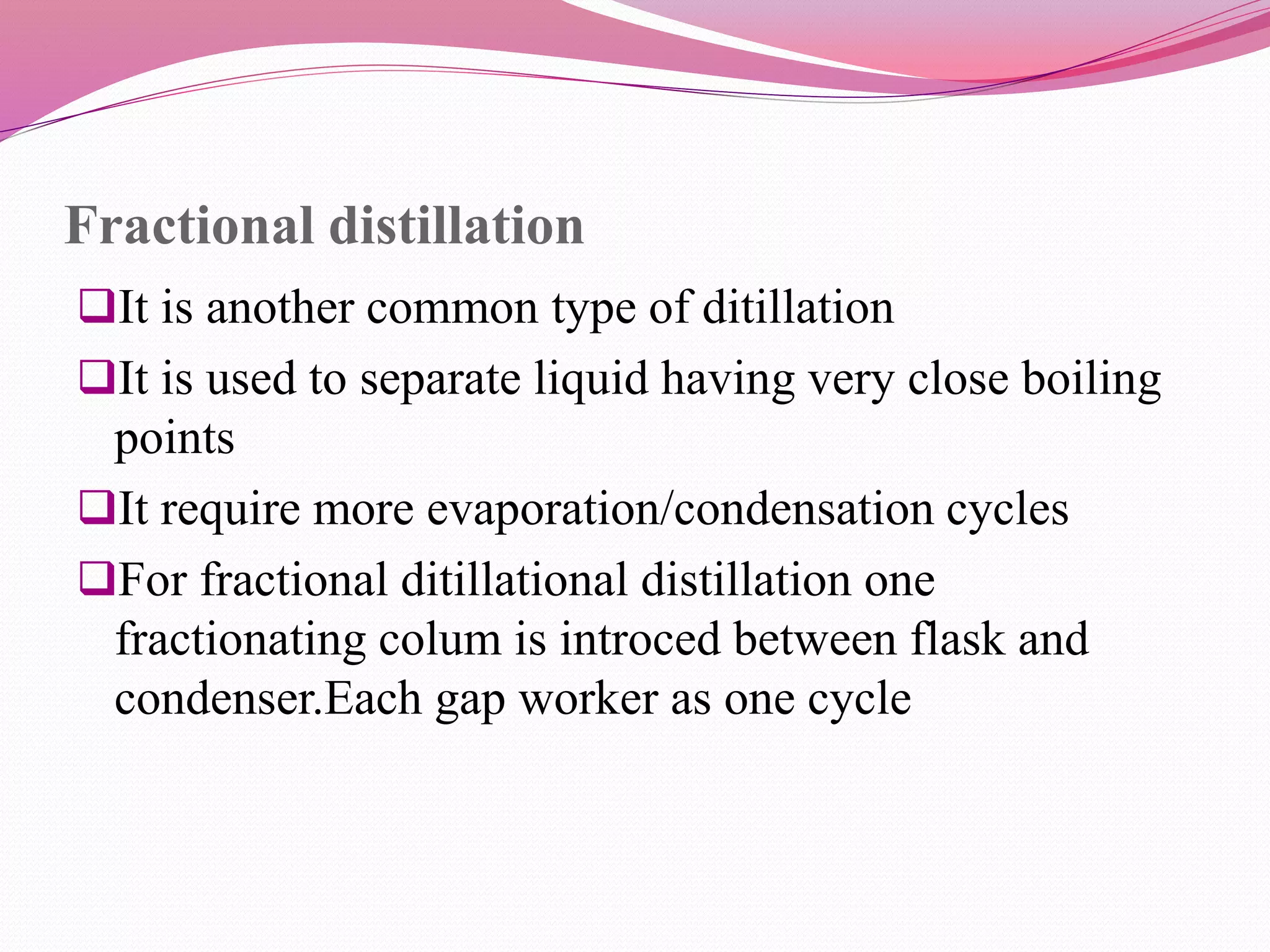 Fractional distillation
It is another common type of ditillation
It is used to separate liquid having very close boiling
points
It require more evaporation/condensation cycles
For fractional ditillational distillation one
fractionating colum is introced between flask and
condenser.Each gap worker as one cycle
 