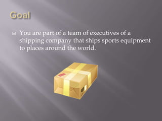 GoalYou are part of a team of executives of a shipping company that ships sports equipment to places around the world. 