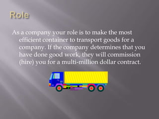 RoleAs a company your role is to make the most efficient container to transport goods for a company. If the company determines that you have done good work, they will commission (hire) you for a multi-million dollar contract. 
