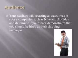 AudienceYour teachers will be acting as executives of sports companies such as Nike and Addidas and determine if your work demonstrates that you should be hired as their shipping managers. 