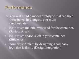 PerformanceYou will build a model prototype that can hold three items. In doing so, you must demonstrate:How much material was used for the container. (Surface Area)How much space is left in your container (Efficiency)Your artistic talent by designing a company logo that is flashy (Design Integration)
