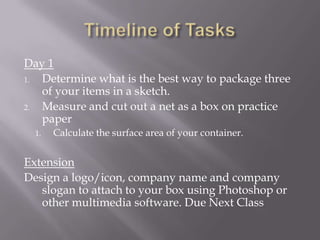 Timeline of TasksDay 1Determine what is the best way to package three of your items in a sketch. Measure and cut out a net as a box on practice paperCalculate the surface area of your container. ExtensionDesign a logo/icon, company name and company slogan to attach to your box using Photoshop or other multimedia software. Due Next Class