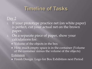 Timeline of TasksDay 2If your prototype practice net (on white paper) is perfect, cut your actual net on the brown paper.On a separate piece of paper, show your calculations for:Volume of the objects in the boxHow much empty space is in the container (Volume of the container minus the volume of the objects) Extension Finish Design  Logo for Box Exhibition next Period