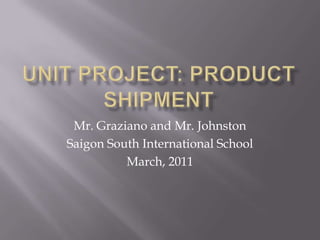 Unit Project: Product Shipment Mr. Graziano and Mr. Johnston Saigon South International School March, 2011 