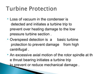  Loss of vacuum in the condenser is
 detected and initiates a turbine trip to 
prevent over heating damage to the low
pressure turbine section .
 Overspeed detection is  a  basic turbine
 protection to prevent damage  from high 
centrifugal .
 An excessive axial motion of the rotor spindle at th
e thrust bearing initiates a turbine trip 
to prevent or reduce mechanical damage .
 