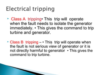  Class A tripping• This trip will operate
when the fault needs to isolate the generator
immediately. • This gives the command to trip
turbine and generator.
 Class B tripping – • This trip will operate when
the fault is not serious view of generator or it is
not directly harmful to generator • This gives the
command to trip turbine.
 