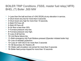 BOILER TRIP Conditions ,FSSS, master fuel
relay( MFR)
BHEL (T) Boiler ,500 MW
 1• Less than fire ball and loss of +24V DC(N) at any elevation in service.
 2• Drum level very low for more than 5 seconds.
 3• Drum level very high for more than 10 seconds.
 4• Both FD Fans off.
 5• Both ID Fans off.
 6• Air flow is less than 30%
 7• Furnace pressure very low.
 8• Furnace pressure very high.
 9• Loss of all fuel trip
 10• Unit flame failure trip
 11• Both emergency trip Push Buttons pressed (Operator initiated boiler trip)
12• Loss of reheater protection.
 13• Loss of +24V DC(T) for more than 2 seconds
 14• All Secondary Air Heaters off.
 15• Water wall circulation not correct for more than 5 seconds
 16• Boiler feed pumps tripped for more than 10 seconds
 