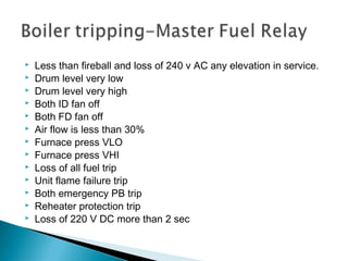  Less than fireball and loss of 240 V AC any elevation in service.
 Drum level very low
 Drum level very high
 Both ID fan off
 Both FD fan off
 Air flow is less than 30%
 Furnace press VLO
 Furnace press VHI
 Loss of all fuel trip
 Unit flame failure trip
 Both emergency PB trip
 Reheater protection trip
 Loss of 220 V DC more than 2 sec
 