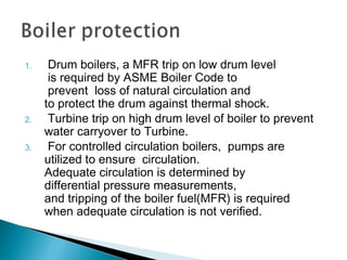 1.  Drum boilers, a MFR trip on low drum level
 is required by ASME Boiler Code to
 prevent  loss of natural circulation and
to protect the drum against thermal shock.
2.  Turbine trip on high drum level of boiler to prevent
water carryover to Turbine.
3.  For controlled circulation boilers,  pumps are 
utilized to ensure  circulation.
Adequate circulation is determined by 
differential pressure measurements, 
and tripping of the boiler fuel(MFR) is required
when adequate circulation is not verified.
 