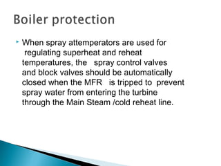  When spray attemperators are used for
 regulating superheat and reheat 
temperatures, the   spray control valves
and block valves should be automatically 
closed when the MFR   is tripped to prevent
spray water from entering the turbine 
through the Main Steam /cold reheat line.
 