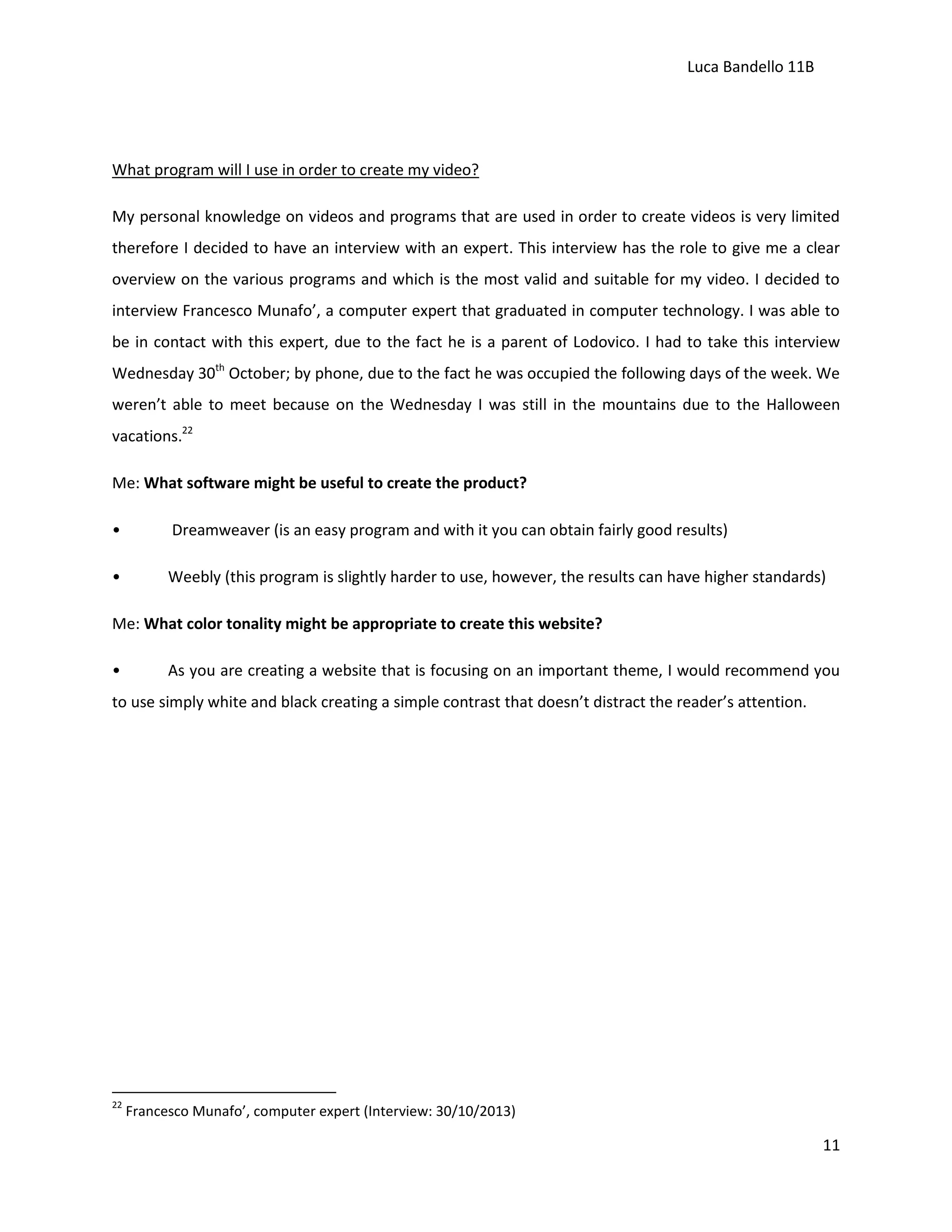 Luca Bandello 11B

What program will I use in order to create my video?
My personal knowledge on videos and programs that are used in order to create videos is very limited
therefore I decided to have an interview with an expert. This interview has the role to give me a clear
overview on the various programs and which is the most valid and suitable for my video. I decided to
interview Francesco Munafo’, a computer expert that graduated in computer technology. I was able to
be in contact with this expert, due to the fact he is a parent of Lodovico. I had to take this interview
Wednesday 30th October; by phone, due to the fact he was occupied the following days of the week. We
weren’t able to meet because on the Wednesday I was still in the mountains due to the Halloween
vacations.22
Me: What software might be useful to create the product?
•

Dreamweaver (is an easy program and with it you can obtain fairly good results)

•

Weebly (this program is slightly harder to use, however, the results can have higher standards)

Me: What color tonality might be appropriate to create this website?
•

As you are creating a website that is focusing on an important theme, I would recommend you

to use simply white and black creating a simple contrast that doesn’t distract the reader’s attention.

22

Francesco Munafo’, computer expert (Interview: 30/10/2013)

11

 