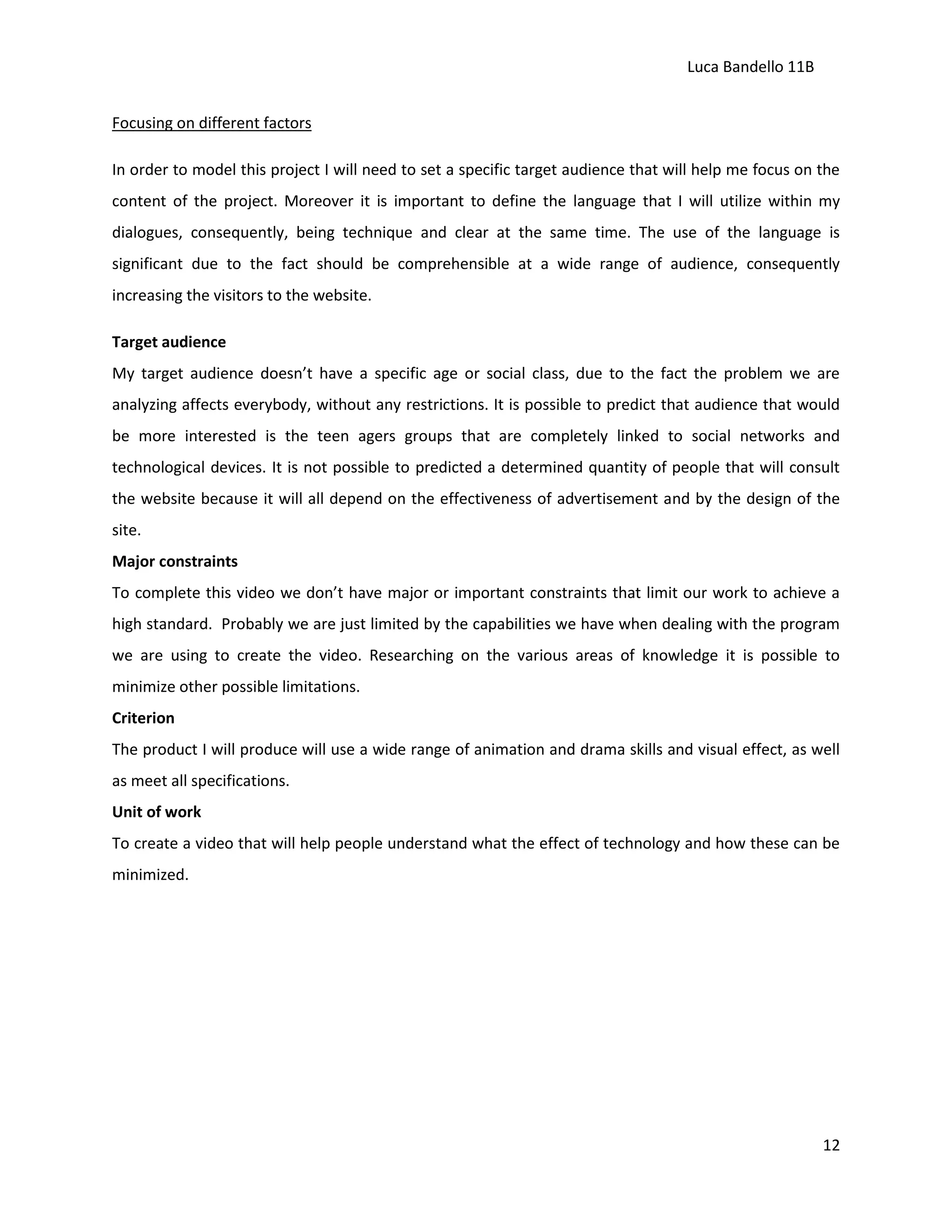 Luca Bandello 11B
Focusing on different factors
In order to model this project I will need to set a specific target audience that will help me focus on the
content of the project. Moreover it is important to define the language that I will utilize within my
dialogues, consequently, being technique and clear at the same time. The use of the language is
significant due to the fact should be comprehensible at a wide range of audience, consequently
increasing the visitors to the website.
Target audience
My target audience doesn’t have a specific age or social class, due to the fact the problem we are
analyzing affects everybody, without any restrictions. It is possible to predict that audience that would
be more interested is the teen agers groups that are completely linked to social networks and
technological devices. It is not possible to predicted a determined quantity of people that will consult
the website because it will all depend on the effectiveness of advertisement and by the design of the
site.
Major constraints
To complete this video we don’t have major or important constraints that limit our work to achieve a
high standard. Probably we are just limited by the capabilities we have when dealing with the program
we are using to create the video. Researching on the various areas of knowledge it is possible to
minimize other possible limitations.
Criterion
The product I will produce will use a wide range of animation and drama skills and visual effect, as well
as meet all specifications.
Unit of work
To create a video that will help people understand what the effect of technology and how these can be
minimized.

12

 