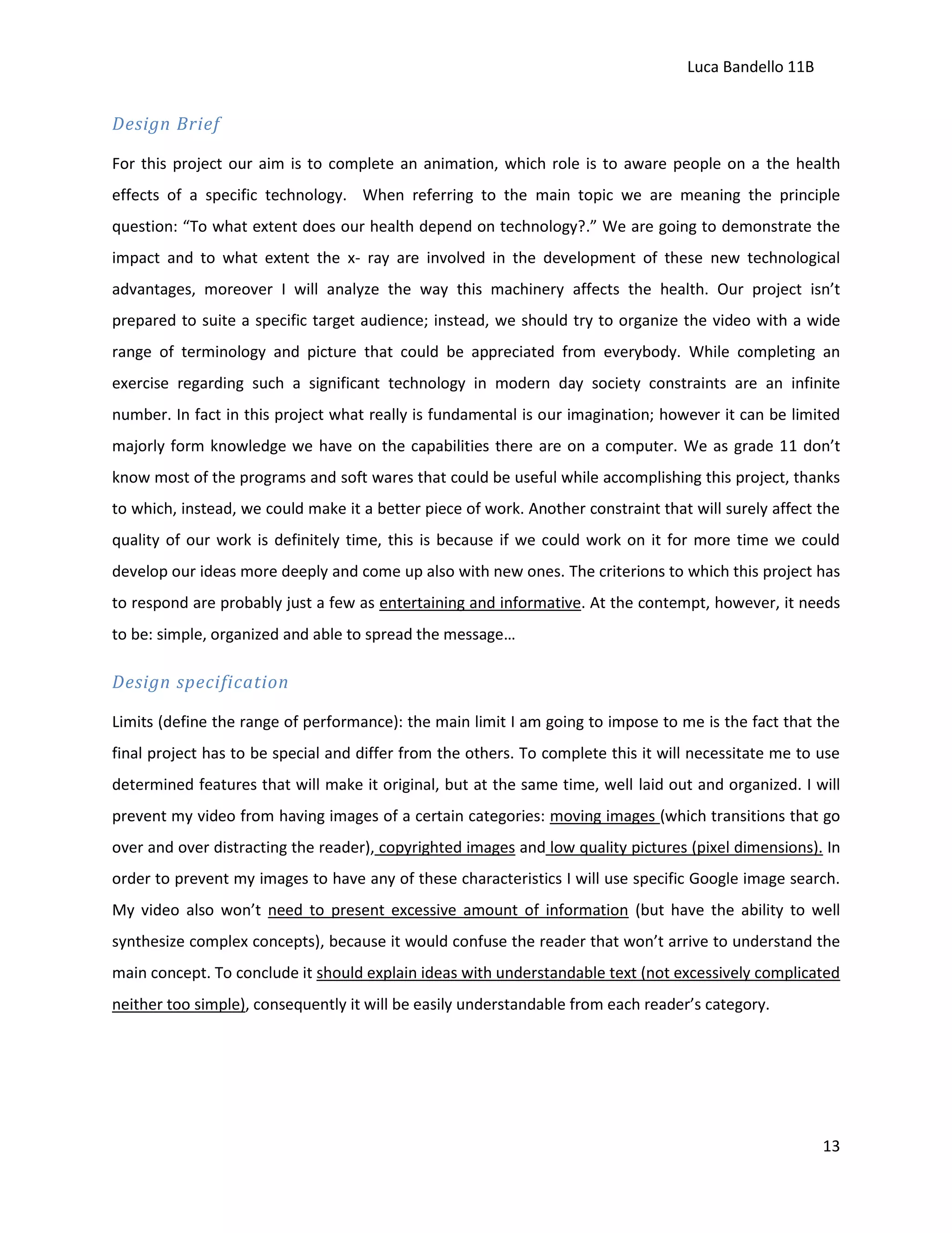 Luca Bandello 11B

Design Brief
For this project our aim is to complete an animation, which role is to aware people on a the health
effects of a specific technology. When referring to the main topic we are meaning the principle
question: “To what extent does our health depend on technology?.” We are going to demonstrate the
impact and to what extent the x- ray are involved in the development of these new technological
advantages, moreover I will analyze the way this machinery affects the health. Our project isn’t
prepared to suite a specific target audience; instead, we should try to organize the video with a wide
range of terminology and picture that could be appreciated from everybody. While completing an
exercise regarding such a significant technology in modern day society constraints are an infinite
number. In fact in this project what really is fundamental is our imagination; however it can be limited
majorly form knowledge we have on the capabilities there are on a computer. We as grade 11 don’t
know most of the programs and soft wares that could be useful while accomplishing this project, thanks
to which, instead, we could make it a better piece of work. Another constraint that will surely affect the
quality of our work is definitely time, this is because if we could work on it for more time we could
develop our ideas more deeply and come up also with new ones. The criterions to which this project has
to respond are probably just a few as entertaining and informative. At the contempt, however, it needs
to be: simple, organized and able to spread the message…

Design specification
Limits (define the range of performance): the main limit I am going to impose to me is the fact that the
final project has to be special and differ from the others. To complete this it will necessitate me to use
determined features that will make it original, but at the same time, well laid out and organized. I will
prevent my video from having images of a certain categories: moving images (which transitions that go
over and over distracting the reader), copyrighted images and low quality pictures (pixel dimensions). In
order to prevent my images to have any of these characteristics I will use specific Google image search.
My video also won’t need to present excessive amount of information (but have the ability to well
synthesize complex concepts), because it would confuse the reader that won’t arrive to understand the
main concept. To conclude it should explain ideas with understandable text (not excessively complicated
neither too simple), consequently it will be easily understandable from each reader’s category.

13

 