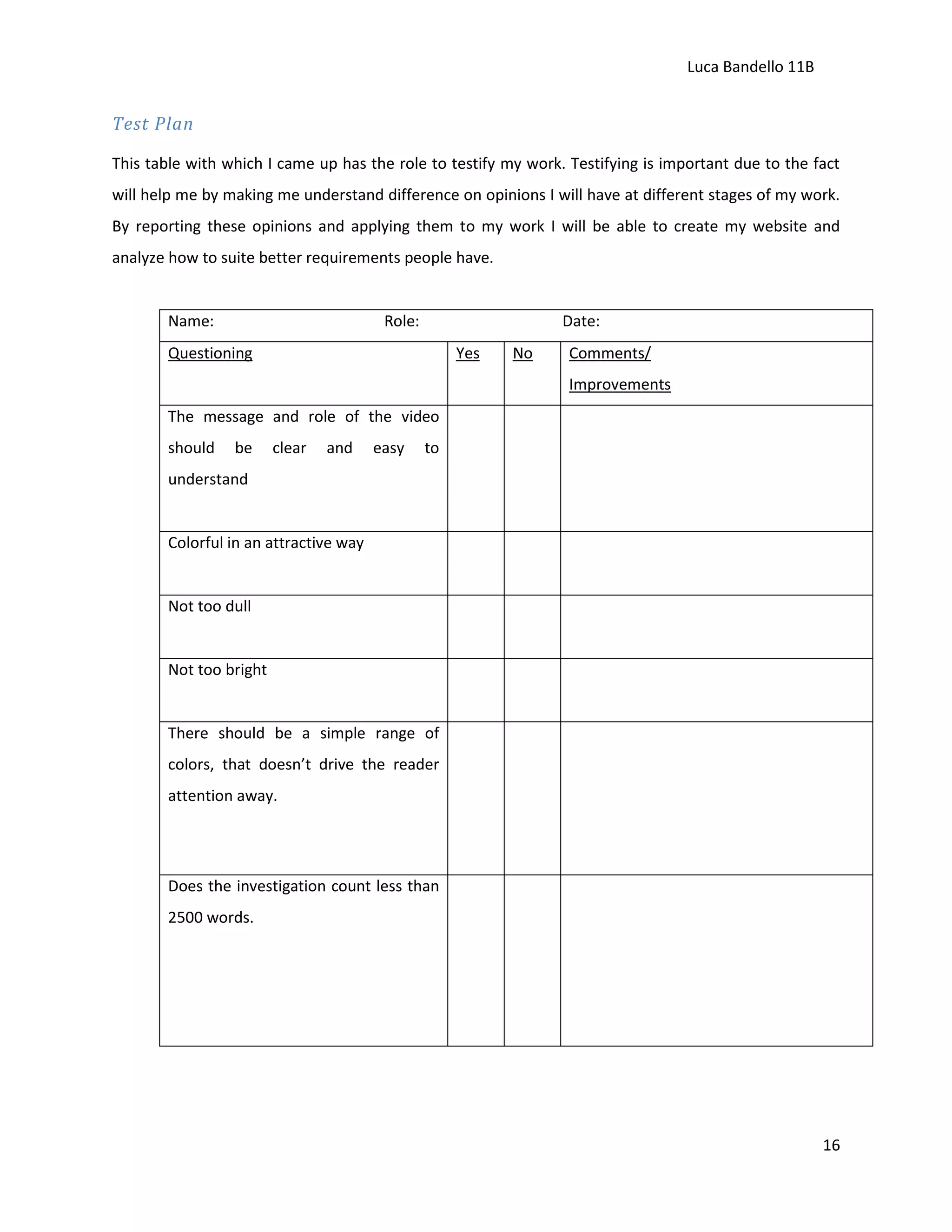 Luca Bandello 11B

Test Plan
This table with which I came up has the role to testify my work. Testifying is important due to the fact
will help me by making me understand difference on opinions I will have at different stages of my work.
By reporting these opinions and applying them to my work I will be able to create my website and
analyze how to suite better requirements people have.

Name:

Role:

Date:

Questioning

Yes

No

Comments/
Improvements

The message and role of the video
should

be

clear

and

easy

to

understand

Colorful in an attractive way

Not too dull

Not too bright

There should be a simple range of
colors, that doesn’t drive the reader
attention away.

Does the investigation count less than
2500 words.

16

 