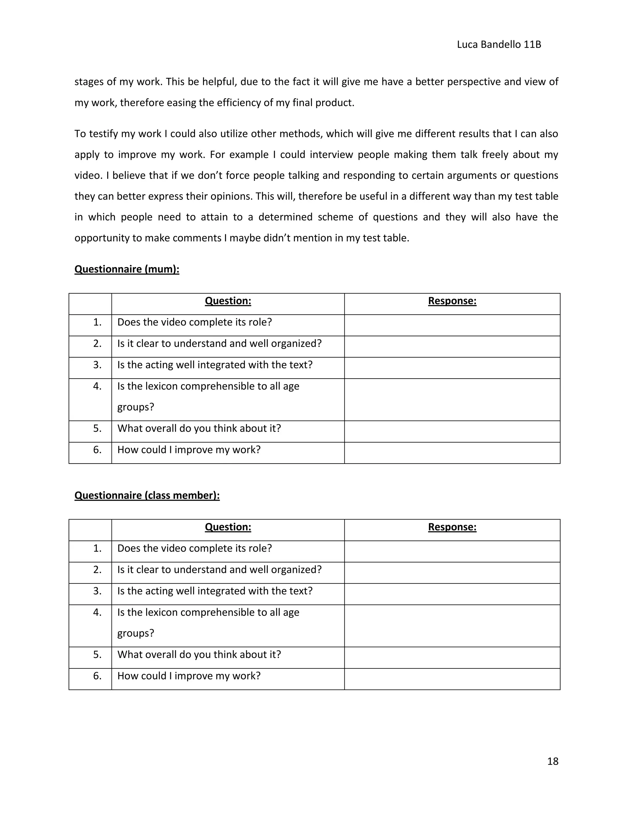 Luca Bandello 11B
stages of my work. This be helpful, due to the fact it will give me have a better perspective and view of
my work, therefore easing the efficiency of my final product.
To testify my work I could also utilize other methods, which will give me different results that I can also
apply to improve my work. For example I could interview people making them talk freely about my
video. I believe that if we don’t force people talking and responding to certain arguments or questions
they can better express their opinions. This will, therefore be useful in a different way than my test table
in which people need to attain to a determined scheme of questions and they will also have the
opportunity to make comments I maybe didn’t mention in my test table.
Questionnaire (mum):
Question:
1.

Does the video complete its role?

2.

Is it clear to understand and well organized?

3.

Is the acting well integrated with the text?

4.

Response:

Is the lexicon comprehensible to all age
groups?

5.

What overall do you think about it?

6.

How could I improve my work?

Questionnaire (class member):
Question:
1.

Does the video complete its role?

2.

Is it clear to understand and well organized?

3.

Is the acting well integrated with the text?

4.

Response:

Is the lexicon comprehensible to all age
groups?

5.

What overall do you think about it?

6.

How could I improve my work?

18

 