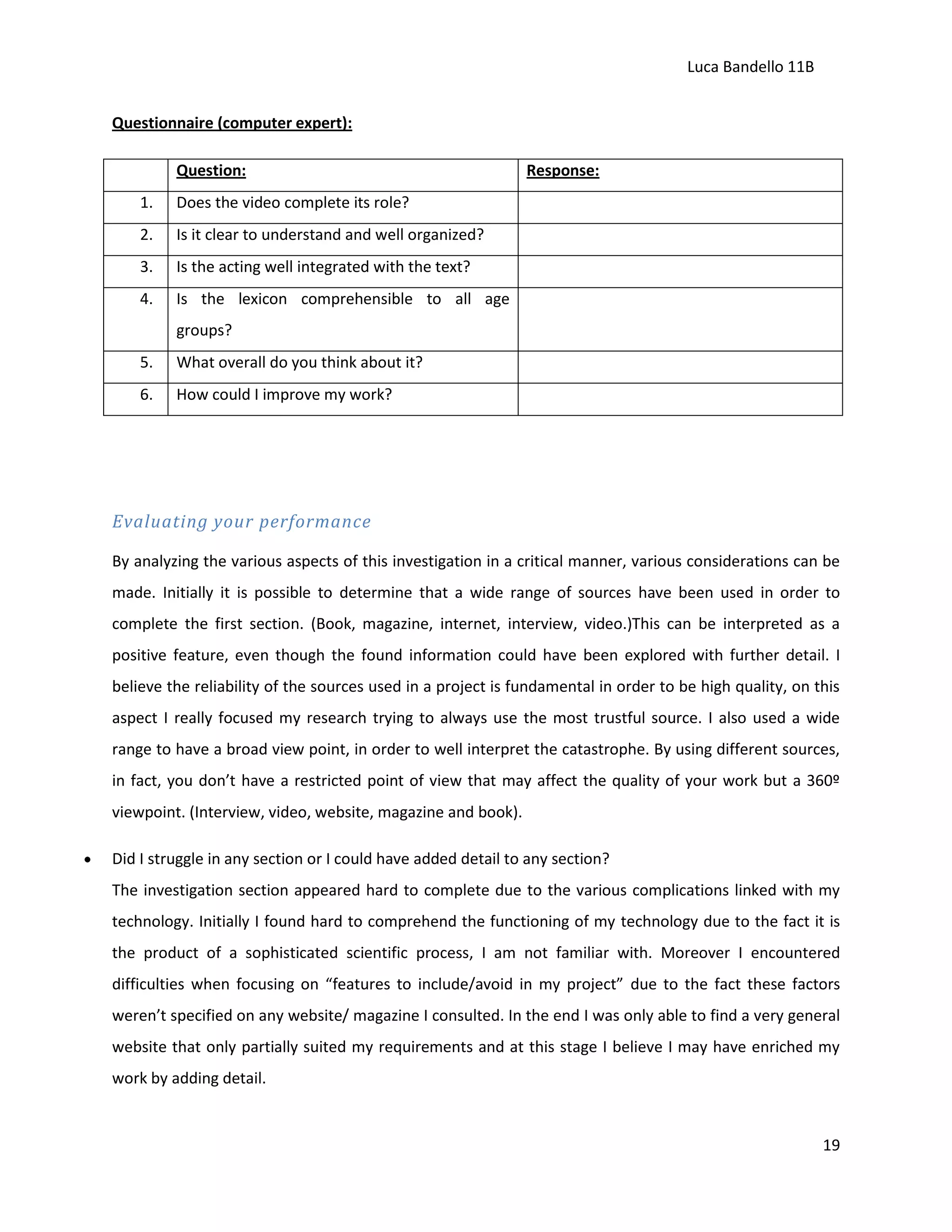Luca Bandello 11B
Questionnaire (computer expert):
Question:
1.

Does the video complete its role?

2.

Is it clear to understand and well organized?

3.

Is the acting well integrated with the text?

4.

Response:

Is the lexicon comprehensible to all age
groups?

5.

What overall do you think about it?

6.

How could I improve my work?

Evaluating your performance
By analyzing the various aspects of this investigation in a critical manner, various considerations can be
made. Initially it is possible to determine that a wide range of sources have been used in order to
complete the first section. (Book, magazine, internet, interview, video.)This can be interpreted as a
positive feature, even though the found information could have been explored with further detail. I
believe the reliability of the sources used in a project is fundamental in order to be high quality, on this
aspect I really focused my research trying to always use the most trustful source. I also used a wide
range to have a broad view point, in order to well interpret the catastrophe. By using different sources,
in fact, you don’t have a restricted point of view that may affect the quality of your work but a 360º
viewpoint. (Interview, video, website, magazine and book).
Did I struggle in any section or I could have added detail to any section?
The investigation section appeared hard to complete due to the various complications linked with my
technology. Initially I found hard to comprehend the functioning of my technology due to the fact it is
the product of a sophisticated scientific process, I am not familiar with. Moreover I encountered
difficulties when focusing on “features to include/avoid in my project” due to the fact these factors
weren’t specified on any website/ magazine I consulted. In the end I was only able to find a very general
website that only partially suited my requirements and at this stage I believe I may have enriched my
work by adding detail.

19

 