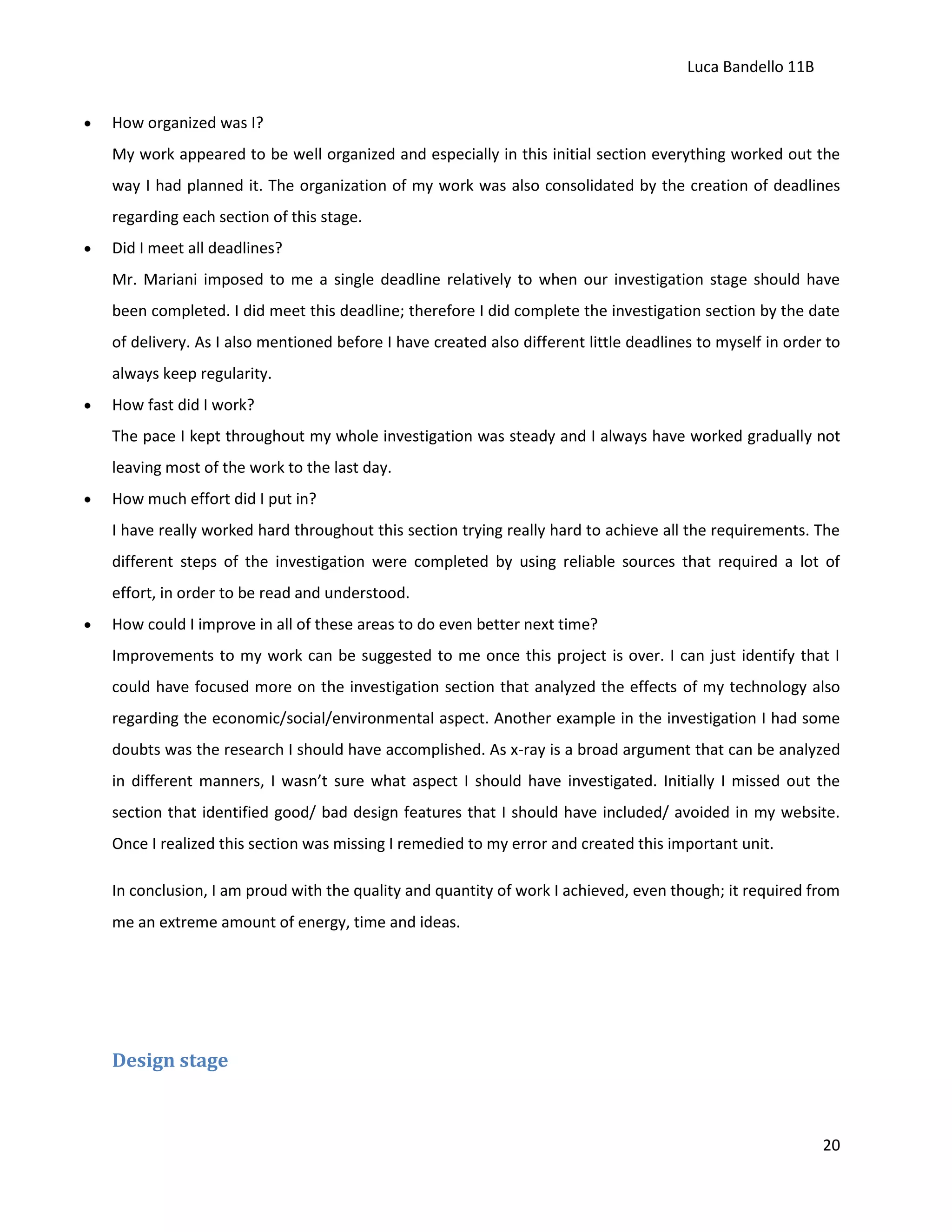 Luca Bandello 11B
How organized was I?
My work appeared to be well organized and especially in this initial section everything worked out the
way I had planned it. The organization of my work was also consolidated by the creation of deadlines
regarding each section of this stage.
Did I meet all deadlines?
Mr. Mariani imposed to me a single deadline relatively to when our investigation stage should have
been completed. I did meet this deadline; therefore I did complete the investigation section by the date
of delivery. As I also mentioned before I have created also different little deadlines to myself in order to
always keep regularity.
How fast did I work?
The pace I kept throughout my whole investigation was steady and I always have worked gradually not
leaving most of the work to the last day.
How much effort did I put in?
I have really worked hard throughout this section trying really hard to achieve all the requirements. The
different steps of the investigation were completed by using reliable sources that required a lot of
effort, in order to be read and understood.
How could I improve in all of these areas to do even better next time?
Improvements to my work can be suggested to me once this project is over. I can just identify that I
could have focused more on the investigation section that analyzed the effects of my technology also
regarding the economic/social/environmental aspect. Another example in the investigation I had some
doubts was the research I should have accomplished. As x-ray is a broad argument that can be analyzed
in different manners, I wasn’t sure what aspect I should have investigated. Initially I missed out the
section that identified good/ bad design features that I should have included/ avoided in my website.
Once I realized this section was missing I remedied to my error and created this important unit.
In conclusion, I am proud with the quality and quantity of work I achieved, even though; it required from
me an extreme amount of energy, time and ideas.

Design stage

20

 